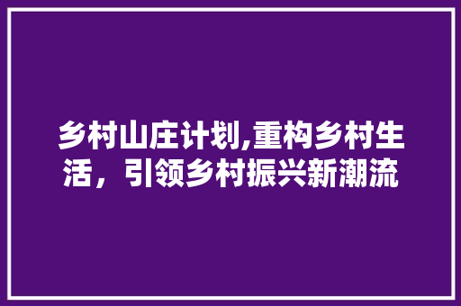 乡村山庄计划,重构乡村生活，引领乡村振兴新潮流