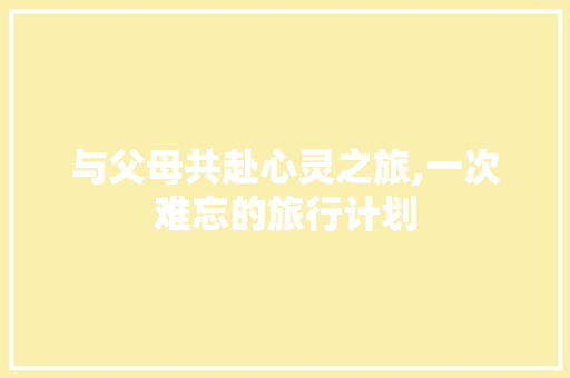 与父母共赴心灵之旅,一次难忘的旅行计划 工作总结
