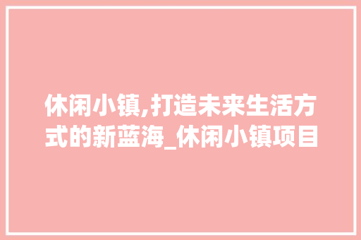 休闲小镇,打造未来生活方式的新蓝海_休闲小镇项目计划详细介绍