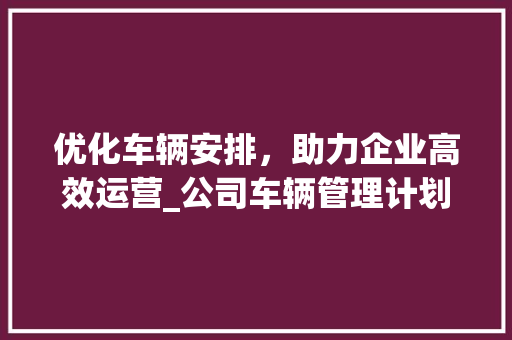 优化车辆安排，助力企业高效运营_公司车辆管理计划详解