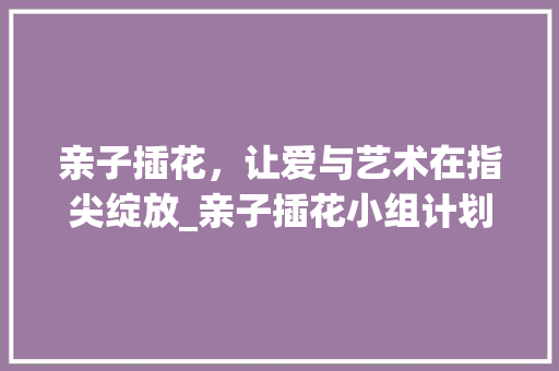 亲子插花，让爱与艺术在指尖绽放_亲子插花小组计划侧记 个人简历
