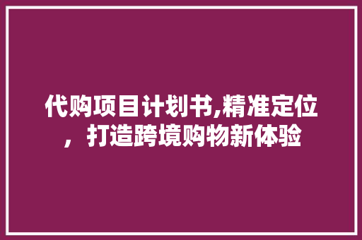 代购项目计划书,精准定位，打造跨境购物新体验 个人简历