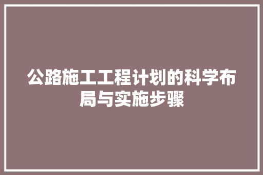 公路施工工程计划的科学布局与实施步骤