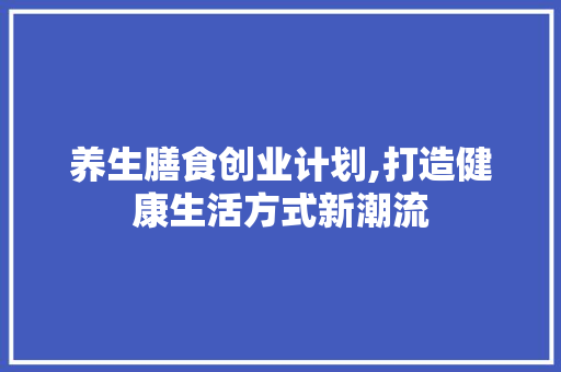 养生膳食创业计划,打造健康生活方式新潮流