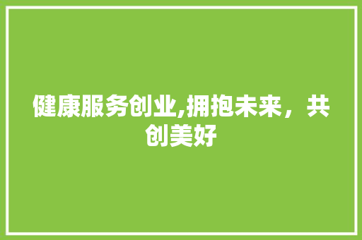 健康服务创业,拥抱未来，共创美好