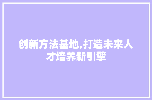 创新方法基地,打造未来人才培养新引擎