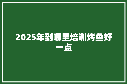 2025年到哪里培训烤鱼好一点