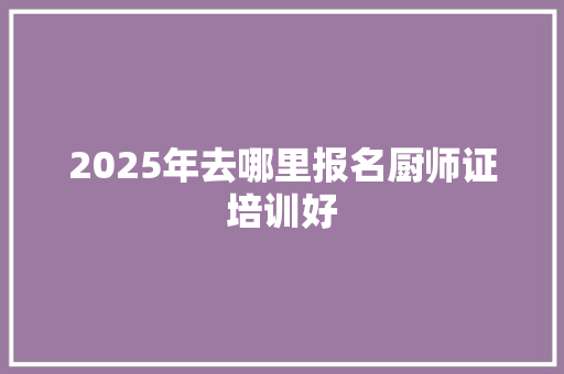 2025年去哪里报名厨师证培训好