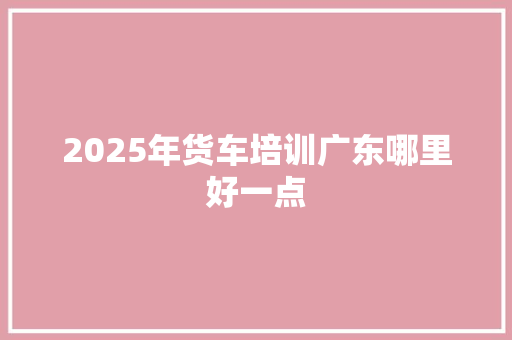2025年货车培训广东哪里好一点