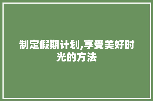 制定假期计划,享受美好时光的方法