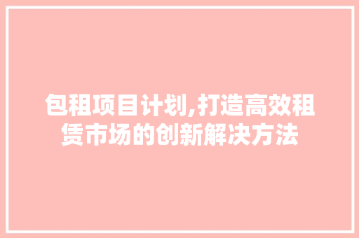 包租项目计划,打造高效租赁市场的创新解决方法