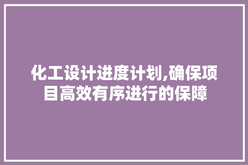 化工设计进度计划,确保项目高效有序进行的保障