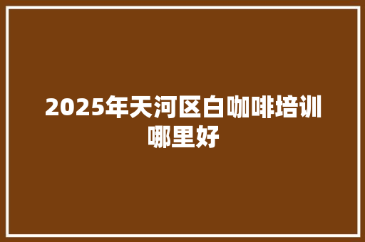 2025年天河区白咖啡培训哪里好