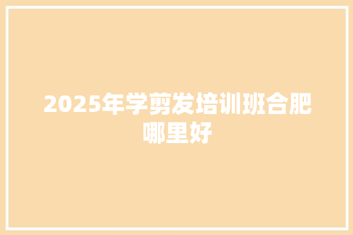 2025年学剪发培训班合肥哪里好