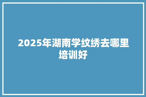 2025年湖南学纹绣去哪里培训好 成语大全