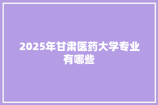 2025年甘肃医药大学专业有哪些