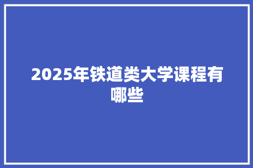 2025年铁道类大学课程有哪些 演讲稿