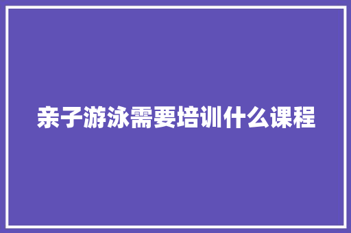 亲子游泳需要培训什么课程