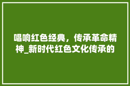 唱响红色经典，传承革命精神_新时代红色文化传承的探索与方法